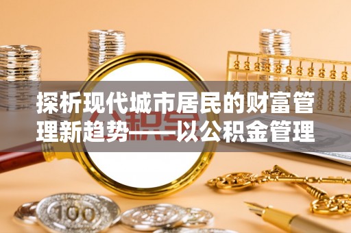 磁县探析现代城市居民的财富管理新趋势——以公积金管理中心为核心