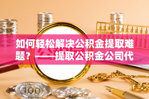 磁县如何轻松解决公积金提取难题？——提取公积金公司代办服务详解