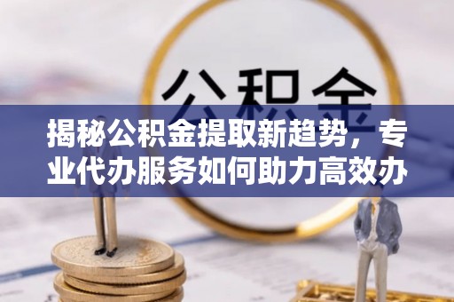 磁县揭秘公积金提取新趋势，专业代办服务如何助力高效办理