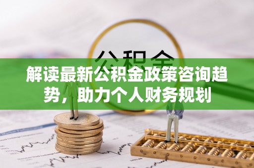 磁县解读最新公积金政策咨询趋势，助力个人财务规划