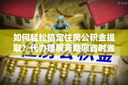 磁县如何轻松搞定住房公积金提取？代办理服务助您省时省力