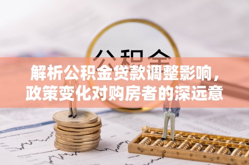 磁县解析公积金贷款调整影响，政策变化对购房者的深远意义