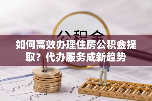 磁县如何高效办理住房公积金提取？代办服务成新趋势