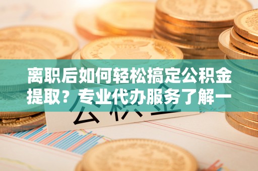 磁县离职后如何轻松搞定公积金提取？专业代办服务了解一下