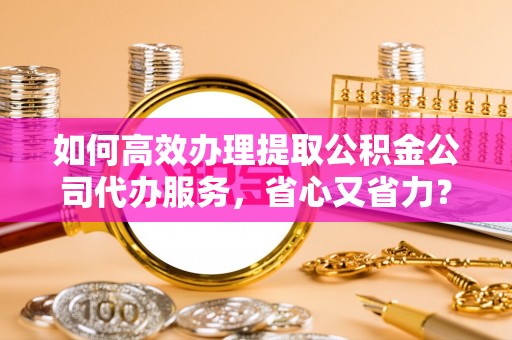磁县如何高效办理提取公积金公司代办服务，省心又省力？