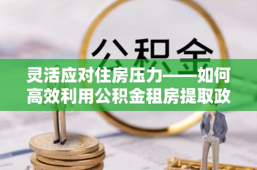 磁县灵活应对住房压力——如何高效利用公积金租房提取政策
