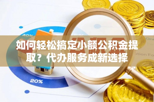 磁县如何轻松搞定小额公积金提取？代办服务成新选择