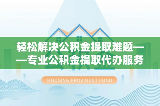磁县轻松解决公积金提取难题——专业公积金提取代办服务详解