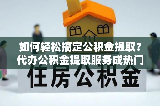磁县如何轻松搞定公积金提取？代办公积金提取服务成热门选择