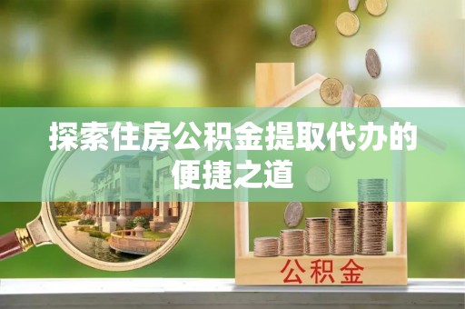 磁县探索住房公积金提取代办的便捷之道