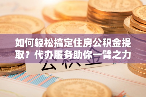 磁县如何轻松搞定住房公积金提取？代办服务助你一臂之力