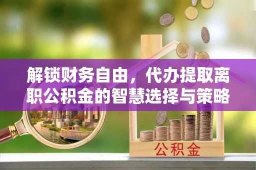 磁县解锁财务自由，代办提取离职公积金的智慧选择与策略