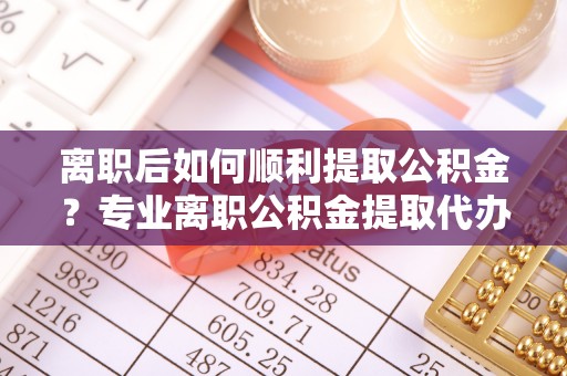磁县离职后如何顺利提取公积金？专业离职公积金提取代办服务指南