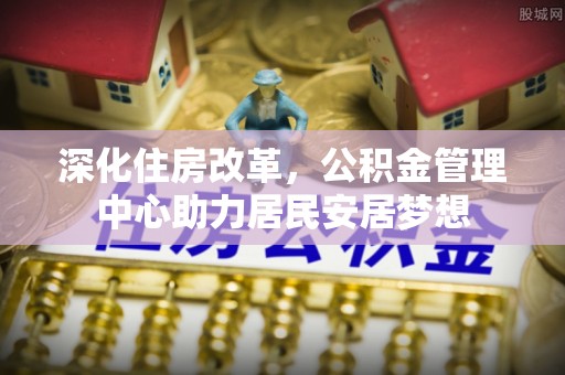 磁县深化住房改革，公积金管理中心助力居民安居梦想
