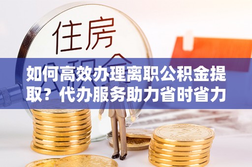 磁县如何高效办理离职公积金提取？代办服务助力省时省力