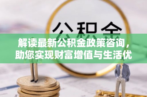 磁县解读最新公积金政策咨询，助您实现财富增值与生活优化
