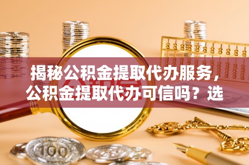 磁县揭秘公积金提取代办服务，公积金提取代办可信吗？选择前你需要知道的真相