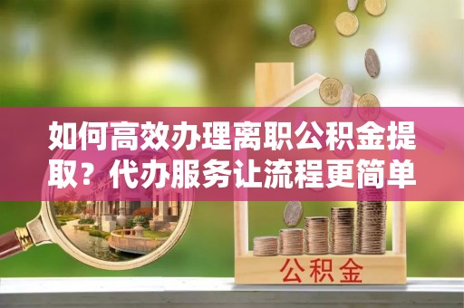 磁县如何高效办理离职公积金提取？代办服务让流程更简单