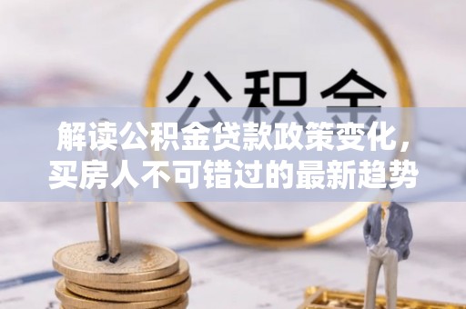 磁县解读公积金贷款政策变化，买房人不可错过的最新趋势