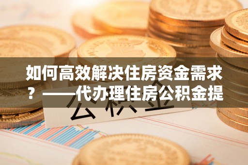 磁县如何高效解决住房资金需求？——代办理住房公积金提取服务全解析