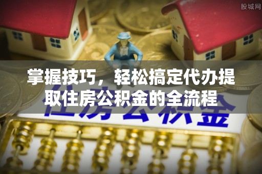 磁县掌握技巧，轻松搞定代办提取住房公积金的全流程