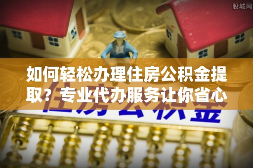 磁县如何轻松办理住房公积金提取？专业代办服务让你省心无忧