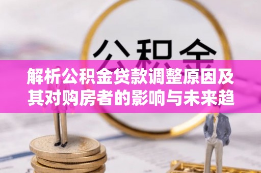 磁县解析公积金贷款调整原因及其对购房者的影响与未来趋势