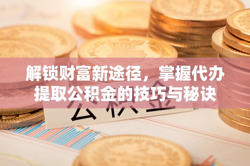 磁县解锁财富新途径，掌握代办提取公积金的技巧与秘诀