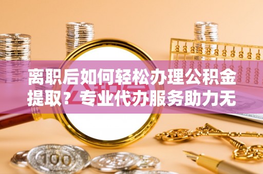 磁县离职后如何轻松办理公积金提取？专业代办服务助力无忧