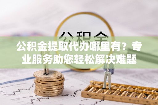 磁县公积金提取代办哪里有？专业服务助您轻松解决难题