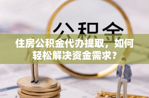 磁县住房公积金代办提取，如何轻松解决资金需求？
