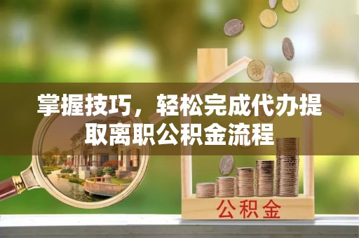 磁县掌握技巧，轻松完成代办提取离职公积金流程