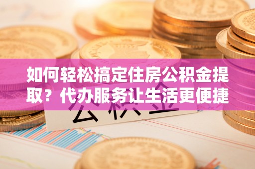磁县如何轻松搞定住房公积金提取？代办服务让生活更便捷