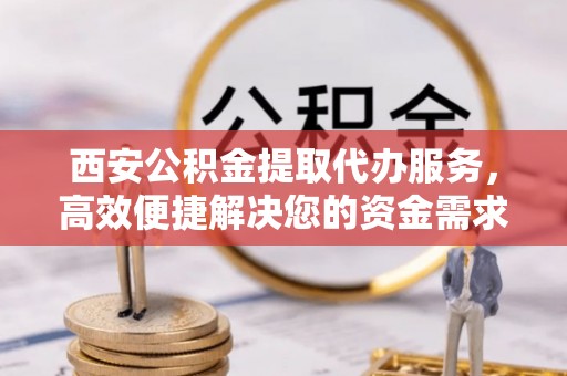 磁县西安公积金提取代办服务，高效便捷解决您的资金需求