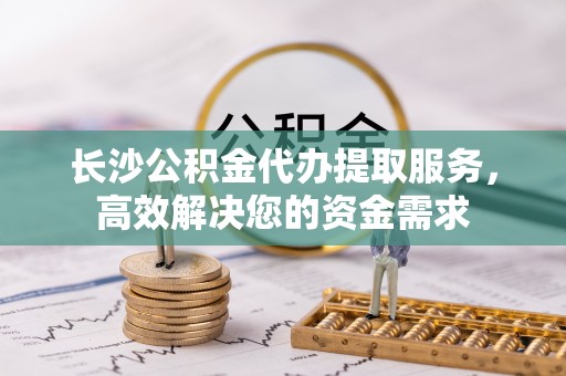 磁县长沙公积金代办提取服务，高效解决您的资金需求