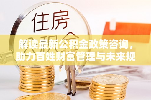 磁县解读最新公积金政策咨询，助力百姓财富管理与未来规划