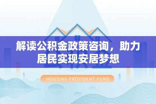 磁县解读公积金政策咨询，助力居民实现安居梦想