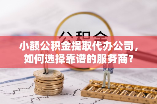 磁县小额公积金提取代办公司，如何选择靠谱的服务商？