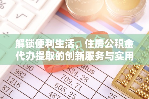 磁县解锁便利生活，住房公积金代办提取的创新服务与实用指南