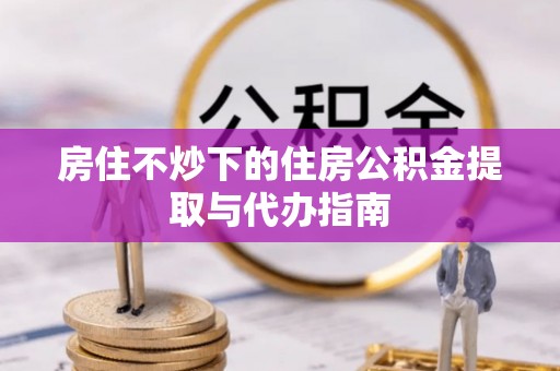 磁县房住不炒下的住房公积金提取与代办指南