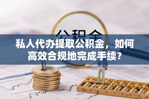 磁县私人代办提取公积金，如何高效合规地完成手续？
