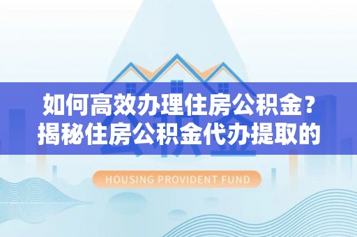 磁县如何高效办理住房公积金？揭秘住房公积金代办提取的全流程与优势