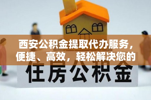 磁县西安公积金提取代办服务，便捷、高效，轻松解决您的资金需求
