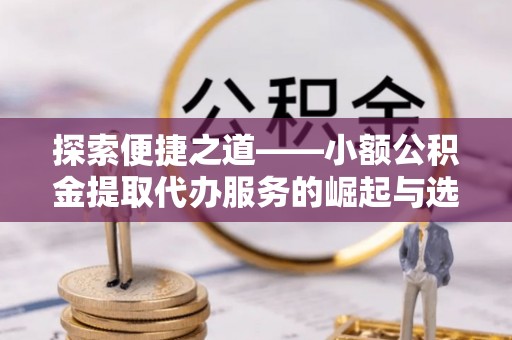 磁县探索便捷之道——小额公积金提取代办服务的崛起与选择