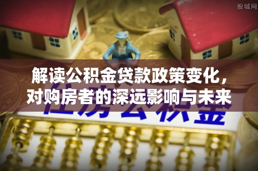 磁县解读公积金贷款政策变化，对购房者的深远影响与未来趋势