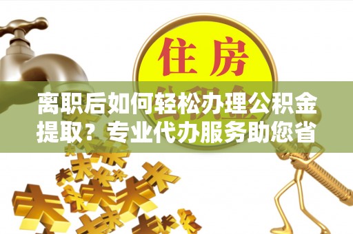 磁县离职后如何轻松办理公积金提取？专业代办服务助您省心省力